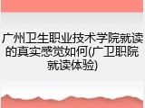 广州卫生职业技术学院就读的真实感觉如何(广卫职院就读体验)