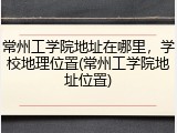 常州工学院地址在哪里，学校地理位置(常州工学院地址位置)