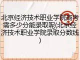 北京经济技术职业学院高考需多少分能录取呢(北京经济技术职业学院录取分数线)