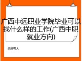 广西中远职业学院毕业可以找什么样的工作(广西中职就业方向)