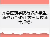 齐鲁医药学院有多少学生，师资力量如何(齐鲁医校师生规模)