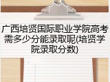 广西培贤国际职业学院高考需多少分能录取呢(培贤学院录取分数)