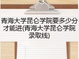 青海大学昆仑学院要多少分才能进(青海大学昆仑学院录取线)
