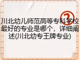 川北幼儿师范高等专科学校最好的专业是哪个，详细阐述(川北幼专王牌专业)