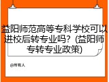 益阳师范高等专科学校可以进校后转专业吗？(益阳师专转专业政策)