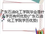 广东石油化工学院毕业是什么学历有何优势(广东石油化工学院学历优势)