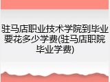 驻马店职业技术学院到毕业要花多少学费(驻马店职院毕业学费)