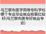 乌兰察布医学高等专科学校哪个专业毕业就业前景比较好(乌兰察布医专好就业专业)