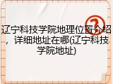 辽宁科技学院地理位置介绍，详细地址在哪(辽宁科技学院地址)