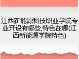 江西新能源科技职业学院专业开设有哪些,特色在哪(江西新能源学院特色)
