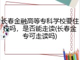 长春金融高等专科学校要住校吗，是否能走读(长春金专可走读吗)