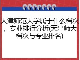 天津师范大学属于什么档次，专业排行分析(天津师大档次与专业排名)