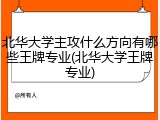 北华大学主攻什么方向有哪些王牌专业(北华大学王牌专业)