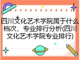 四川文化艺术学院属于什么档次，专业排行分析(四川文化艺术学院专业排行)