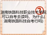 湖南铁路科技职业技术学院可以自考去读吗，为什么(湖南铁路科技自考行吗)