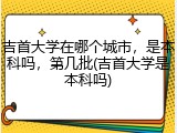 吉首大学在哪个城市，是本科吗，第几批(吉首大学是本科吗)