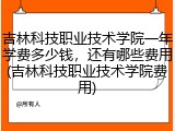 吉林科技职业技术学院一年学费多少钱，还有哪些费用(吉林科技职业技术学院费用)