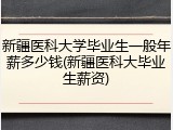 新疆医科大学毕业生一般年薪多少钱(新疆医科大毕业生薪资)