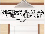 河北医科大学可以专升本吗，如何操作(河北医大专升本流程)