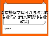 南京警察学院可以进校后转专业吗？(南京警院转专业政策)