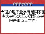 大理护理职业学院是国家重点大学吗(大理护理职业学院是重点大学吗)