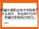 新疆交通职业技术学院属于什么档次，专业排行分析(新疆交职院档次排行)
