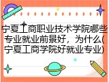 宁夏工商职业技术学院哪些专业就业前景好，为什么(宁夏工商学院好就业专业)