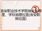 吉安职业技术学院地址在哪里，学校地理位置(吉安职院位置)