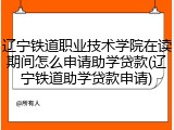辽宁铁道职业技术学院在读期间怎么申请助学贷款(辽宁铁道助学贷款申请)