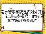 南京警察学院是否对外开放，让进去参观吗？(南京警察学院开放参观吗)