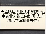 大连航运职业技术学院毕业生就业大致去向如何(大连航运学院就业去向)