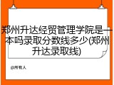 郑州升达经贸管理学院是一本吗录取分数线多少(郑州升达录取线)