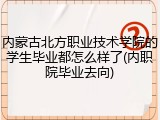 内蒙古北方职业技术学院的学生毕业都怎么样了(内职院毕业去向)