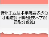 忻州职业技术学院要多少分才能进(忻州职业技术学院录取分数线)