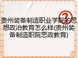 贵州装备制造职业学院的思想政治教育怎么样(贵州装备制造职院思政教育)