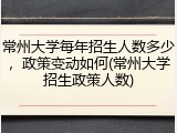 常州大学每年招生人数多少，政策变动如何(常州大学招生政策人数)