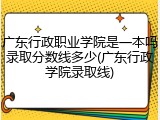 广东行政职业学院是一本吗录取分数线多少(广东行政学院录取线)