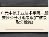 广元中核职业技术学院一般要多少分才能录取(广核录取分数线)
