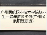 广州民航职业技术学院毕业生一般年薪多少钱(广州民航职院薪资)