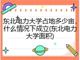 东北电力大学占地多少亩，什么情况下成立(东北电力大学面积)
