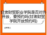 甘肃财贸职业学院是否对外开放，要预约吗(甘肃财贸学院开放预约吗)