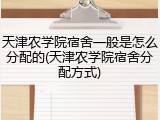 天津农学院宿舍一般是怎么分配的(天津农学院宿舍分配方式)