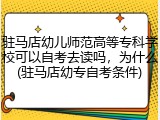 驻马店幼儿师范高等专科学校可以自考去读吗，为什么(驻马店幼专自考条件)