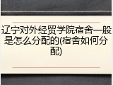 辽宁对外经贸学院宿舍一般是怎么分配的(宿舍如何分配)