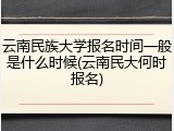 云南民族大学报名时间一般是什么时候(云南民大何时报名)
