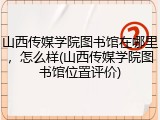 山西传媒学院图书馆在哪里，怎么样(山西传媒学院图书馆位置评价)