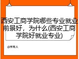 西安工商学院哪些专业就业前景好，为什么(西安工商学院好就业专业)