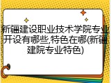 新疆建设职业技术学院专业开设有哪些,特色在哪(新疆建院专业特色)