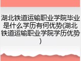 湖北铁道运输职业学院毕业是什么学历有何优势(湖北铁道运输职业学院学历优势)