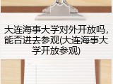 大连海事大学对外开放吗，能否进去参观(大连海事大学开放参观)
